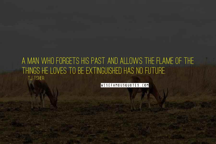 T.J. Fisher Quotes: A man who forgets his past and allows the flame of the things he loves to be extinguished has no future.