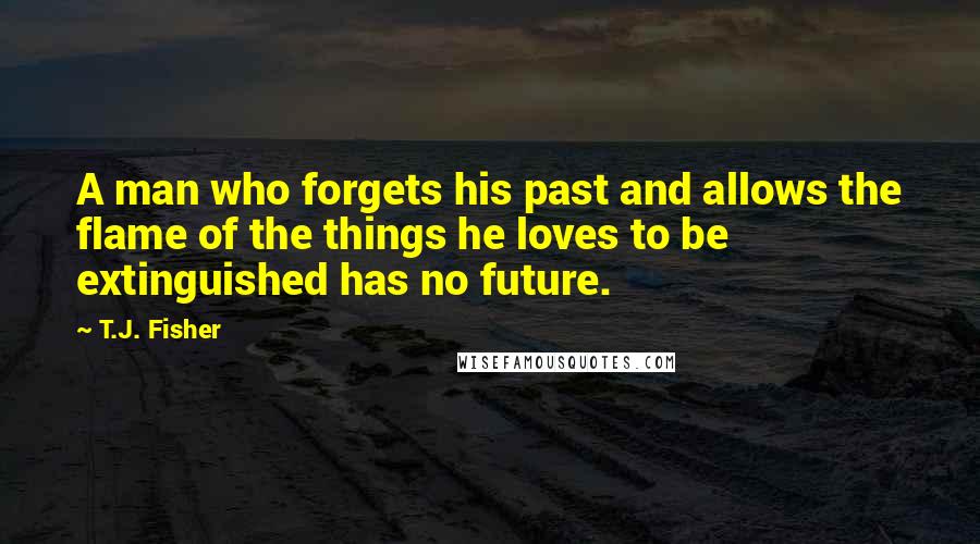 T.J. Fisher Quotes: A man who forgets his past and allows the flame of the things he loves to be extinguished has no future.