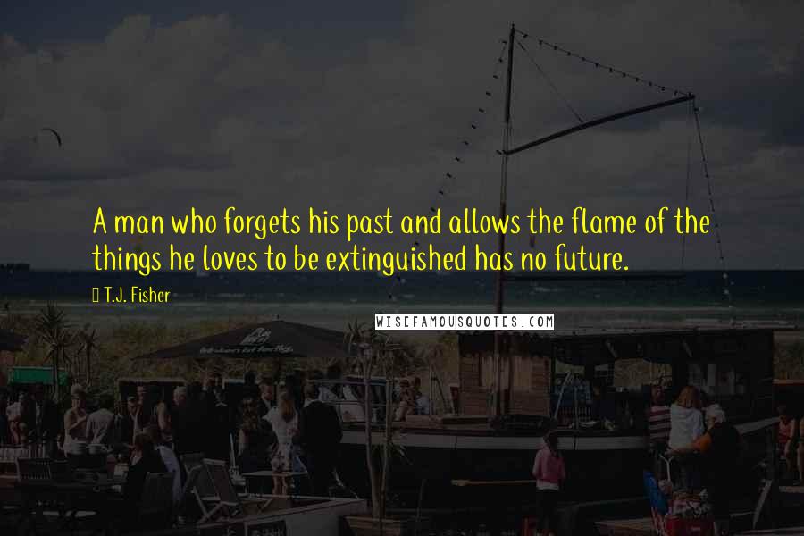 T.J. Fisher Quotes: A man who forgets his past and allows the flame of the things he loves to be extinguished has no future.