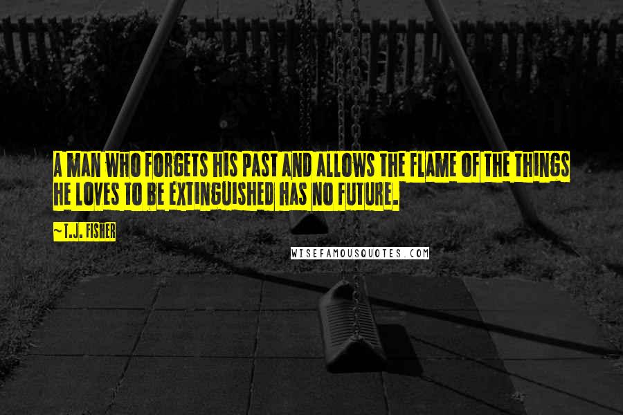 T.J. Fisher Quotes: A man who forgets his past and allows the flame of the things he loves to be extinguished has no future.