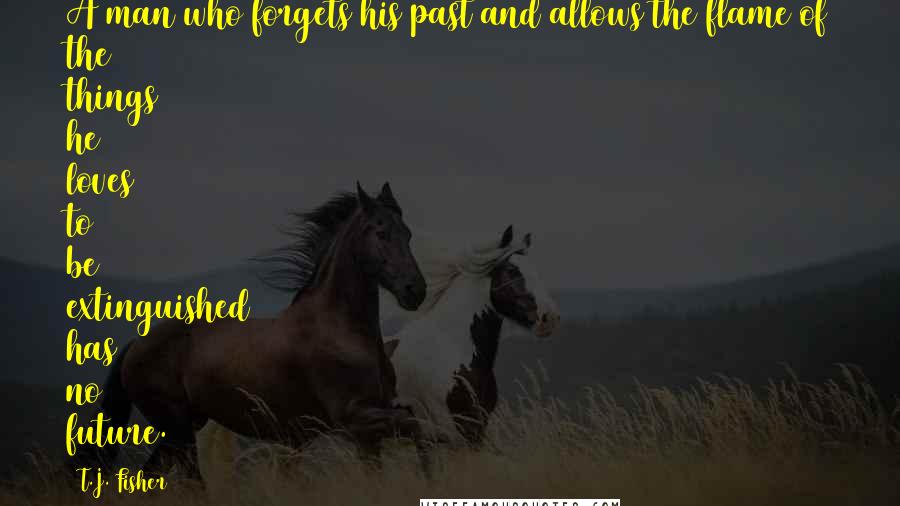 T.J. Fisher Quotes: A man who forgets his past and allows the flame of the things he loves to be extinguished has no future.