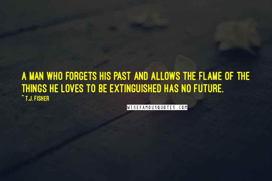 T.J. Fisher Quotes: A man who forgets his past and allows the flame of the things he loves to be extinguished has no future.