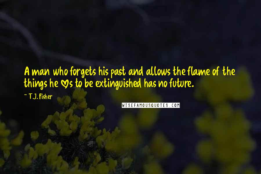 T.J. Fisher Quotes: A man who forgets his past and allows the flame of the things he loves to be extinguished has no future.