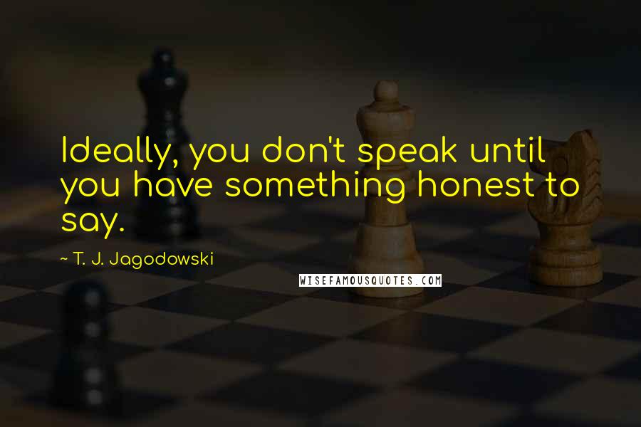 T. J. Jagodowski Quotes: Ideally, you don't speak until you have something honest to say.