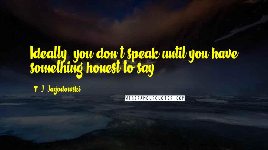 T. J. Jagodowski Quotes: Ideally, you don't speak until you have something honest to say.