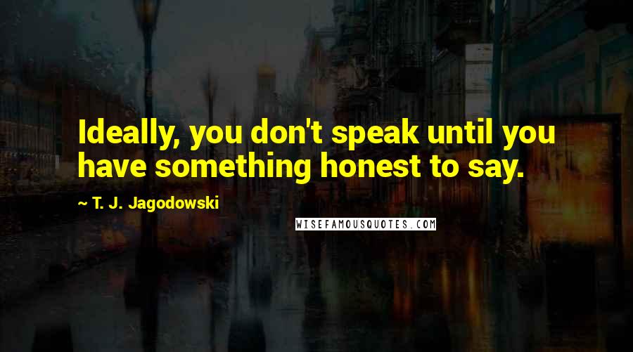 T. J. Jagodowski Quotes: Ideally, you don't speak until you have something honest to say.