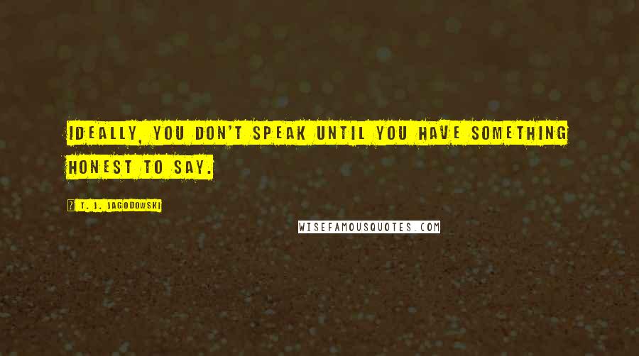 T. J. Jagodowski Quotes: Ideally, you don't speak until you have something honest to say.