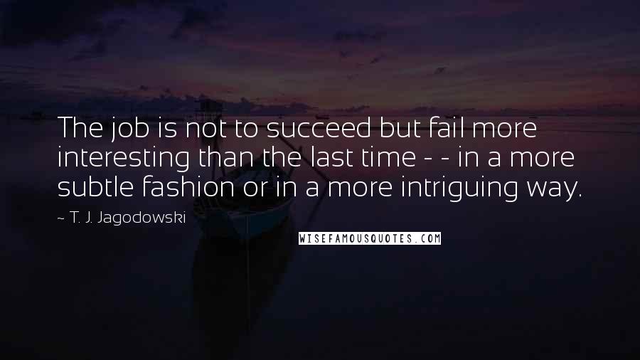 T. J. Jagodowski Quotes: The job is not to succeed but fail more interesting than the last time - - in a more subtle fashion or in a more intriguing way.