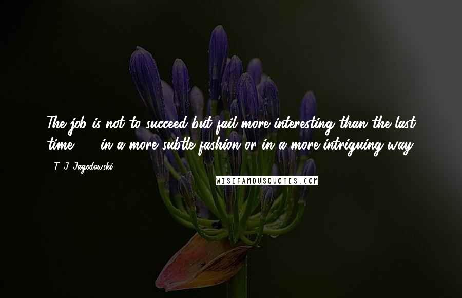 T. J. Jagodowski Quotes: The job is not to succeed but fail more interesting than the last time - - in a more subtle fashion or in a more intriguing way.