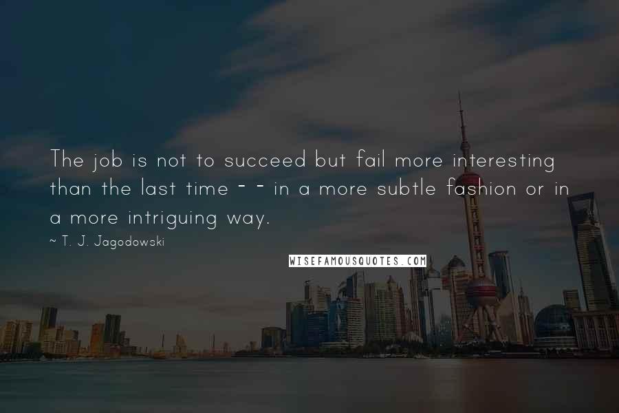 T. J. Jagodowski Quotes: The job is not to succeed but fail more interesting than the last time - - in a more subtle fashion or in a more intriguing way.