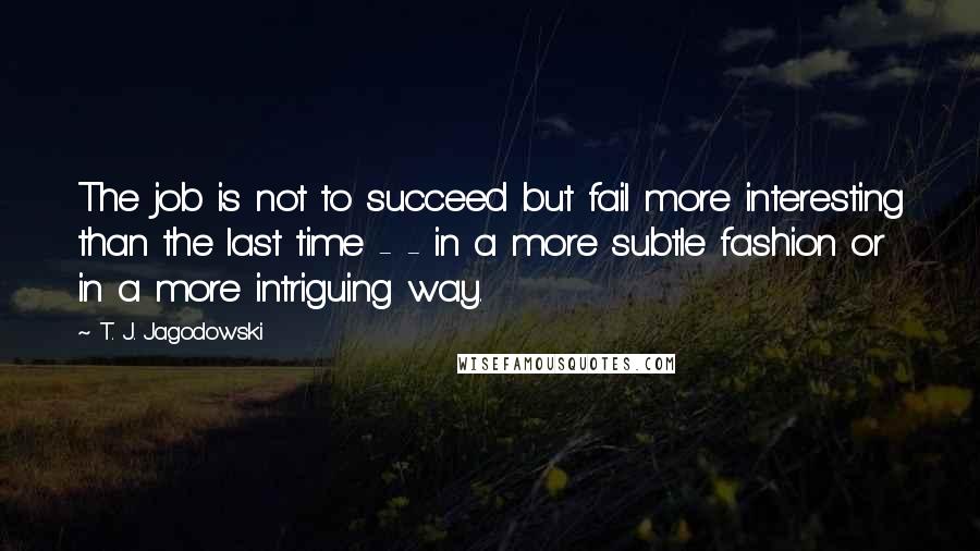 T. J. Jagodowski Quotes: The job is not to succeed but fail more interesting than the last time - - in a more subtle fashion or in a more intriguing way.