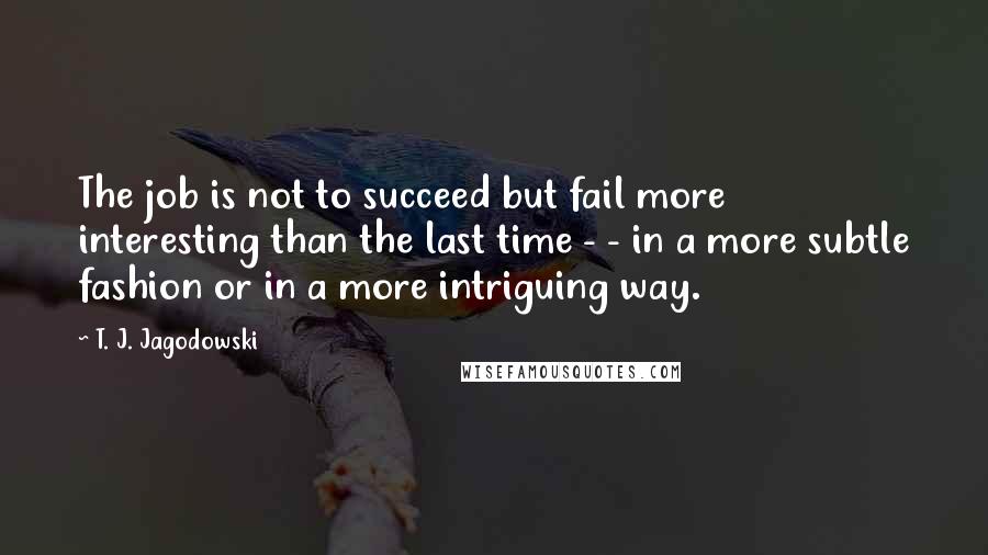 T. J. Jagodowski Quotes: The job is not to succeed but fail more interesting than the last time - - in a more subtle fashion or in a more intriguing way.