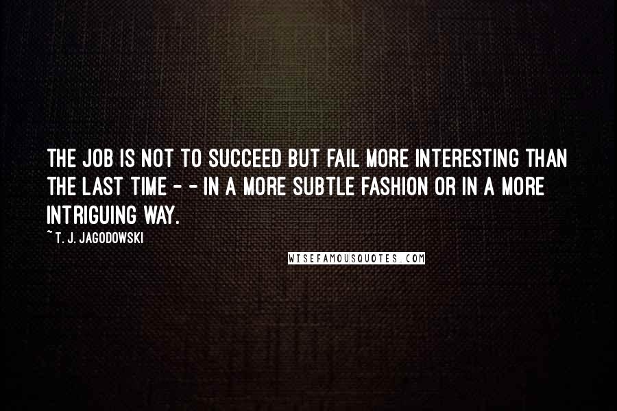T. J. Jagodowski Quotes: The job is not to succeed but fail more interesting than the last time - - in a more subtle fashion or in a more intriguing way.