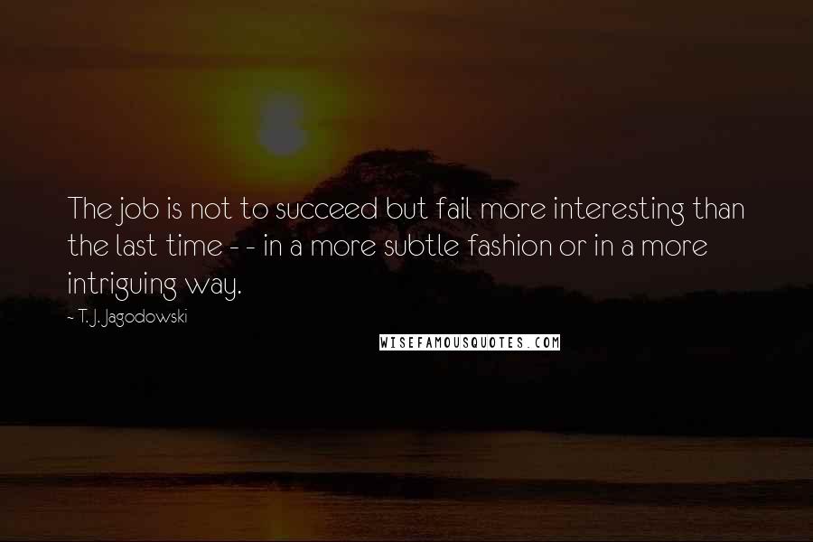 T. J. Jagodowski Quotes: The job is not to succeed but fail more interesting than the last time - - in a more subtle fashion or in a more intriguing way.