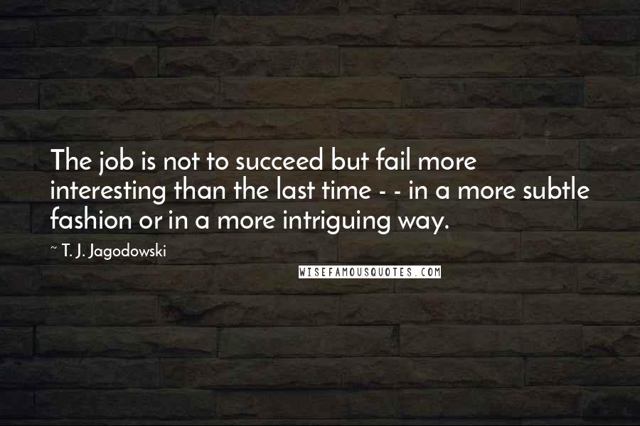 T. J. Jagodowski Quotes: The job is not to succeed but fail more interesting than the last time - - in a more subtle fashion or in a more intriguing way.