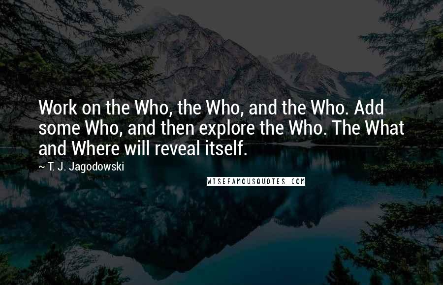 T. J. Jagodowski Quotes: Work on the Who, the Who, and the Who. Add some Who, and then explore the Who. The What and Where will reveal itself.