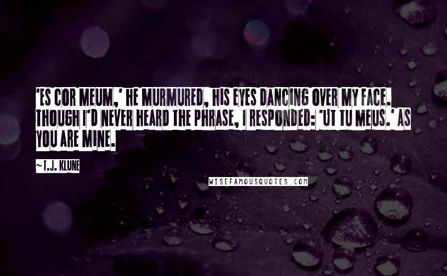 T.J. Klune Quotes: 'Es cor meum,' he murmured, his eyes dancing over my face. Though I'd never heard the phrase, I responded: 'Ut tu meus.' As you are mine.