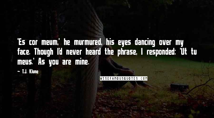 T.J. Klune Quotes: 'Es cor meum,' he murmured, his eyes dancing over my face. Though I'd never heard the phrase, I responded: 'Ut tu meus.' As you are mine.
