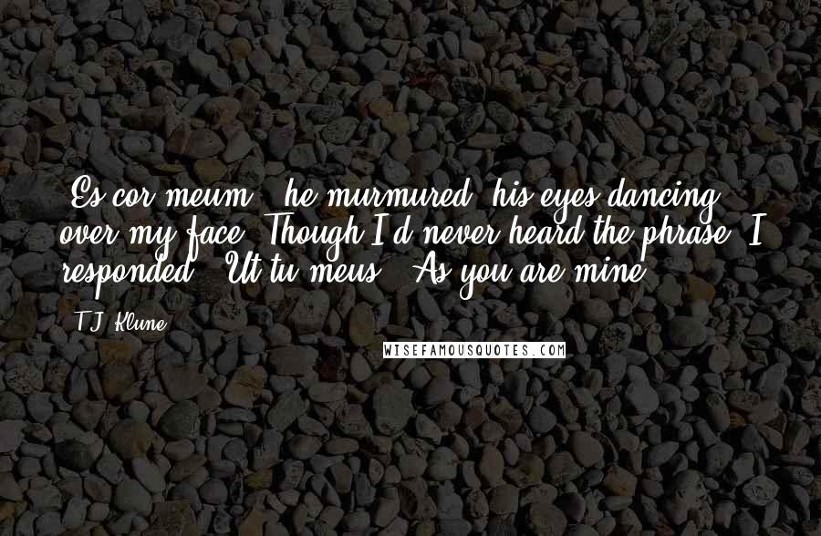 T.J. Klune Quotes: 'Es cor meum,' he murmured, his eyes dancing over my face. Though I'd never heard the phrase, I responded: 'Ut tu meus.' As you are mine.