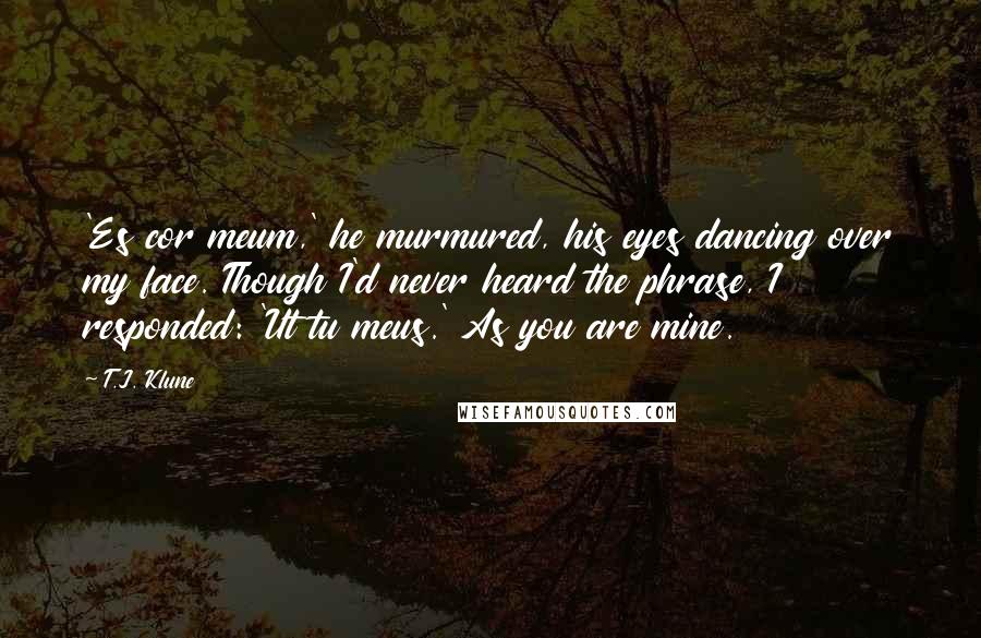 T.J. Klune Quotes: 'Es cor meum,' he murmured, his eyes dancing over my face. Though I'd never heard the phrase, I responded: 'Ut tu meus.' As you are mine.