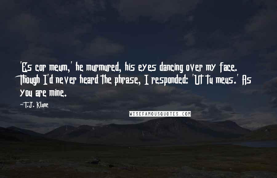 T.J. Klune Quotes: 'Es cor meum,' he murmured, his eyes dancing over my face. Though I'd never heard the phrase, I responded: 'Ut tu meus.' As you are mine.