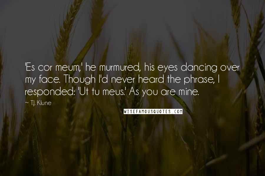 T.J. Klune Quotes: 'Es cor meum,' he murmured, his eyes dancing over my face. Though I'd never heard the phrase, I responded: 'Ut tu meus.' As you are mine.