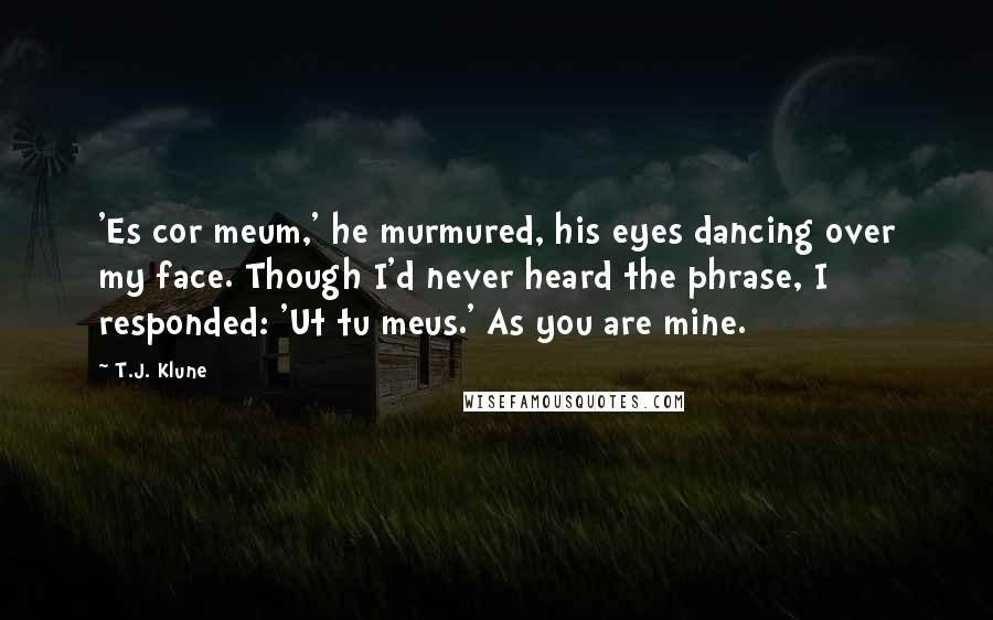 T.J. Klune Quotes: 'Es cor meum,' he murmured, his eyes dancing over my face. Though I'd never heard the phrase, I responded: 'Ut tu meus.' As you are mine.
