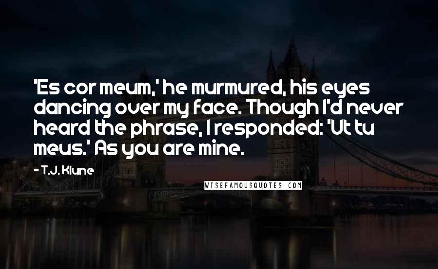 T.J. Klune Quotes: 'Es cor meum,' he murmured, his eyes dancing over my face. Though I'd never heard the phrase, I responded: 'Ut tu meus.' As you are mine.