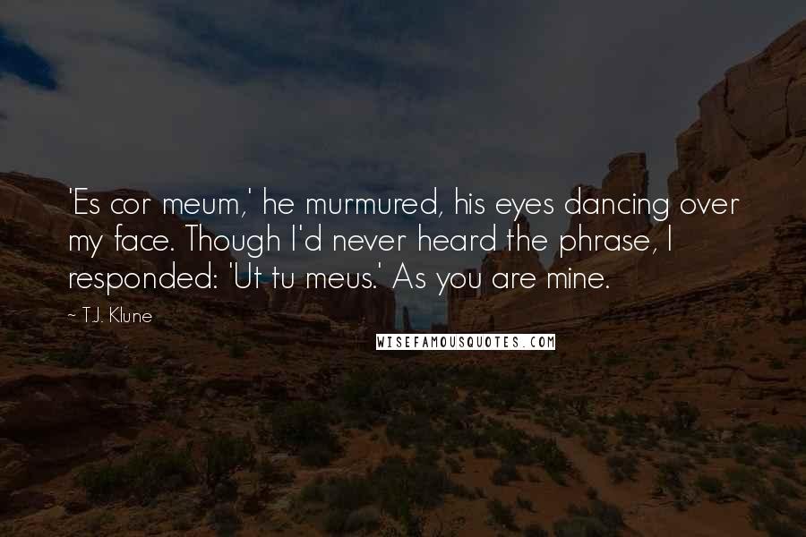 T.J. Klune Quotes: 'Es cor meum,' he murmured, his eyes dancing over my face. Though I'd never heard the phrase, I responded: 'Ut tu meus.' As you are mine.