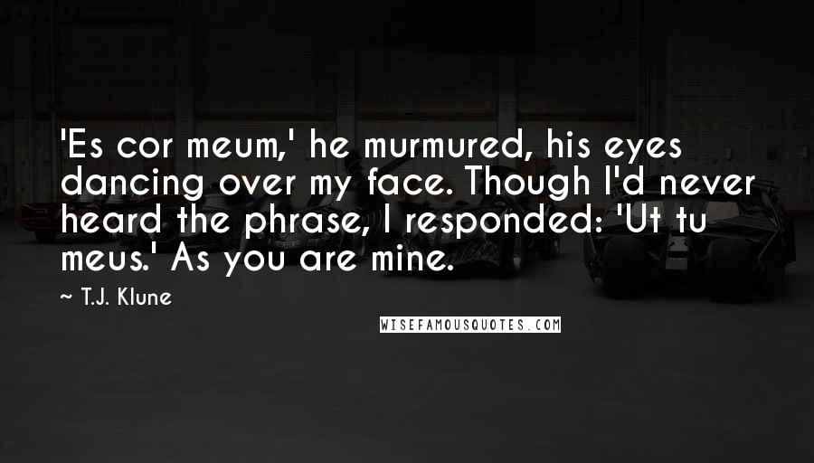 T.J. Klune Quotes: 'Es cor meum,' he murmured, his eyes dancing over my face. Though I'd never heard the phrase, I responded: 'Ut tu meus.' As you are mine.