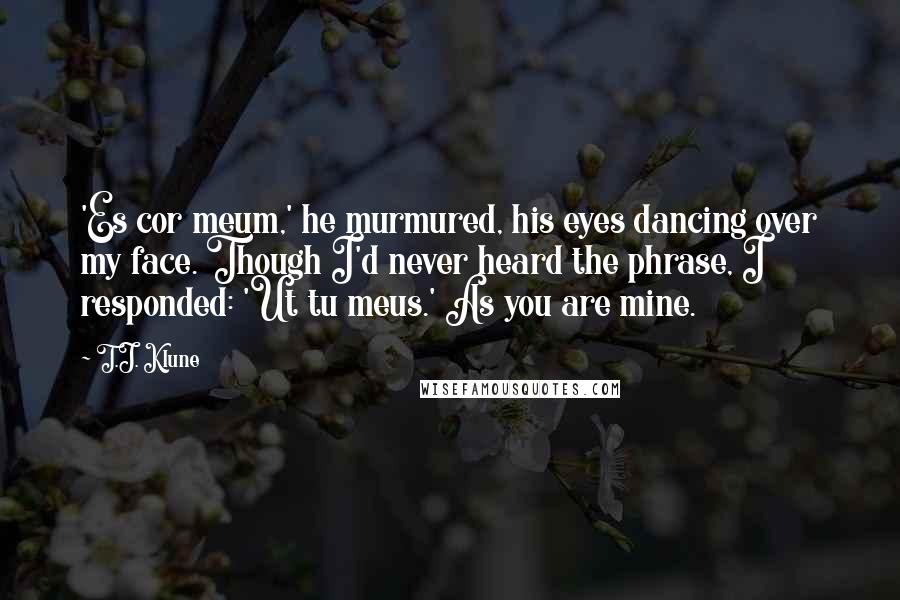 T.J. Klune Quotes: 'Es cor meum,' he murmured, his eyes dancing over my face. Though I'd never heard the phrase, I responded: 'Ut tu meus.' As you are mine.