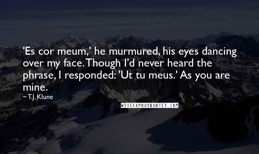 T.J. Klune Quotes: 'Es cor meum,' he murmured, his eyes dancing over my face. Though I'd never heard the phrase, I responded: 'Ut tu meus.' As you are mine.