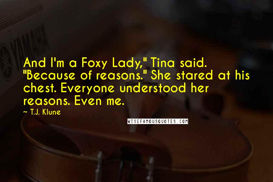 T.J. Klune Quotes: And I'm a Foxy Lady," Tina said. "Because of reasons." She stared at his chest. Everyone understood her reasons. Even me.
