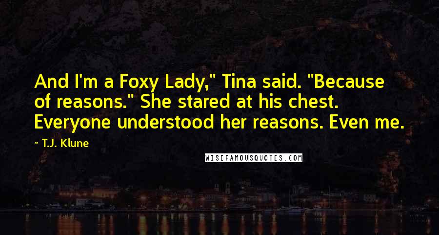 T.J. Klune Quotes: And I'm a Foxy Lady," Tina said. "Because of reasons." She stared at his chest. Everyone understood her reasons. Even me.