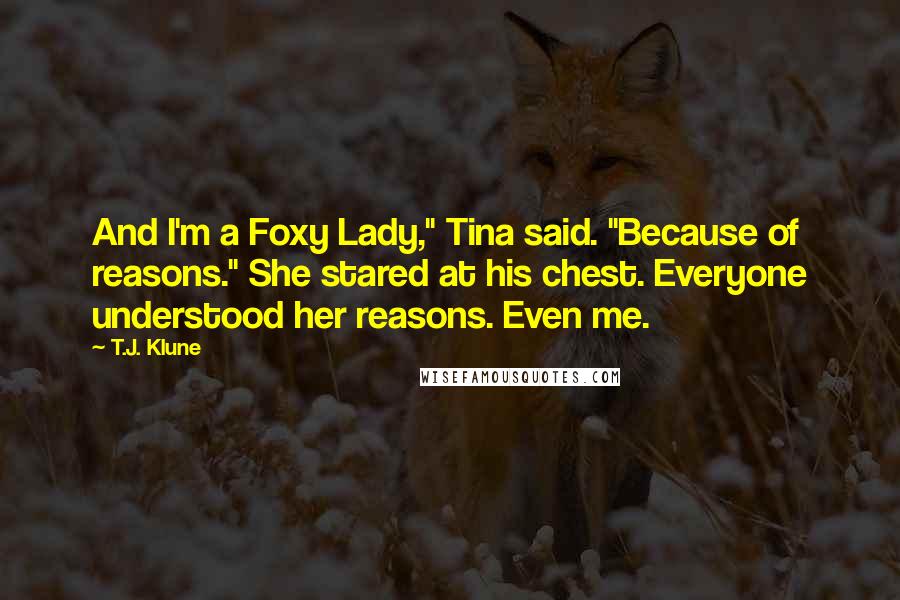 T.J. Klune Quotes: And I'm a Foxy Lady," Tina said. "Because of reasons." She stared at his chest. Everyone understood her reasons. Even me.