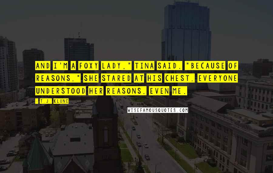 T.J. Klune Quotes: And I'm a Foxy Lady," Tina said. "Because of reasons." She stared at his chest. Everyone understood her reasons. Even me.