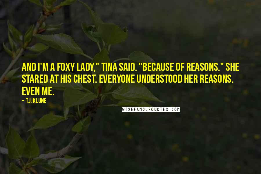 T.J. Klune Quotes: And I'm a Foxy Lady," Tina said. "Because of reasons." She stared at his chest. Everyone understood her reasons. Even me.