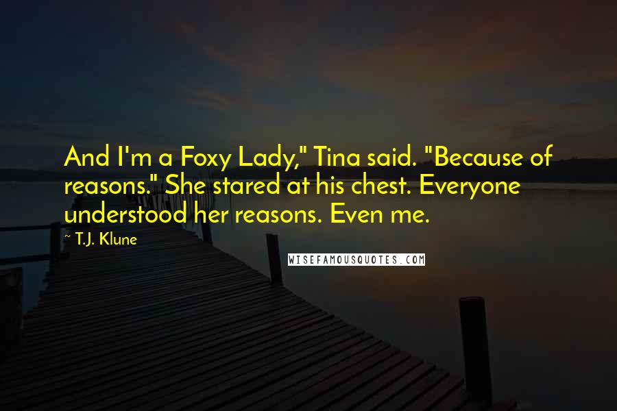 T.J. Klune Quotes: And I'm a Foxy Lady," Tina said. "Because of reasons." She stared at his chest. Everyone understood her reasons. Even me.