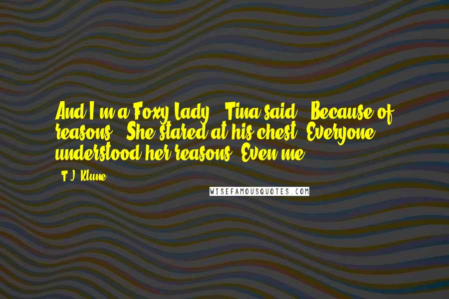 T.J. Klune Quotes: And I'm a Foxy Lady," Tina said. "Because of reasons." She stared at his chest. Everyone understood her reasons. Even me.