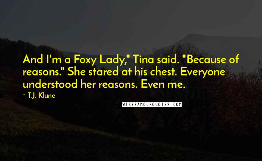 T.J. Klune Quotes: And I'm a Foxy Lady," Tina said. "Because of reasons." She stared at his chest. Everyone understood her reasons. Even me.