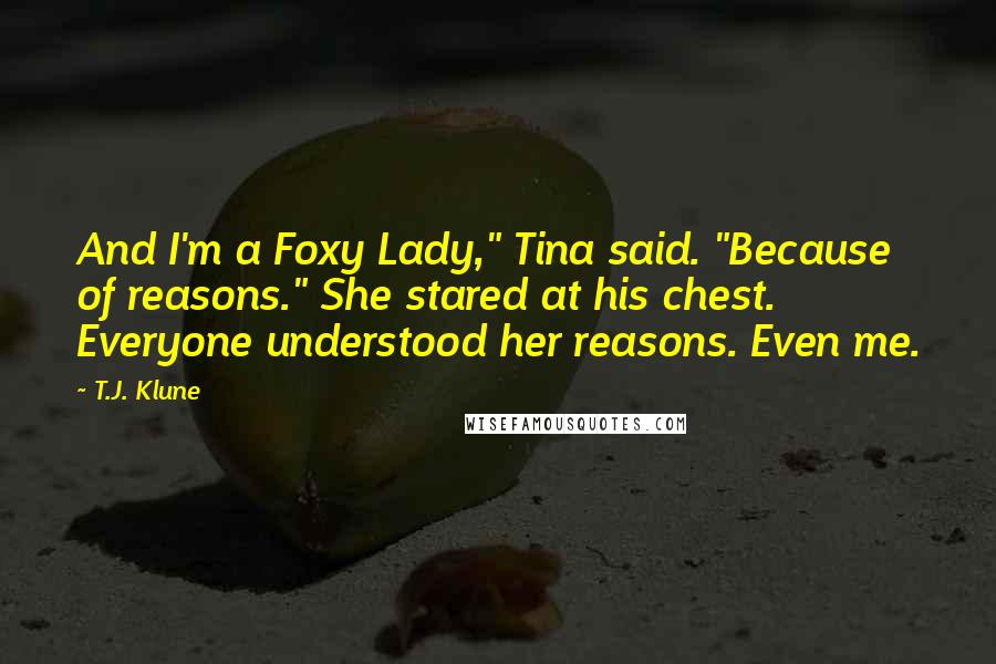 T.J. Klune Quotes: And I'm a Foxy Lady," Tina said. "Because of reasons." She stared at his chest. Everyone understood her reasons. Even me.