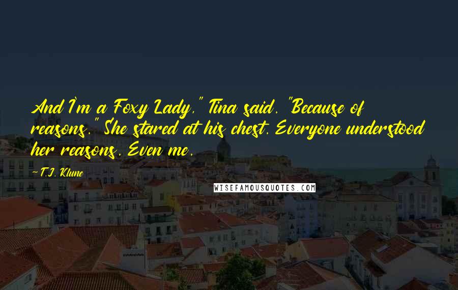 T.J. Klune Quotes: And I'm a Foxy Lady," Tina said. "Because of reasons." She stared at his chest. Everyone understood her reasons. Even me.