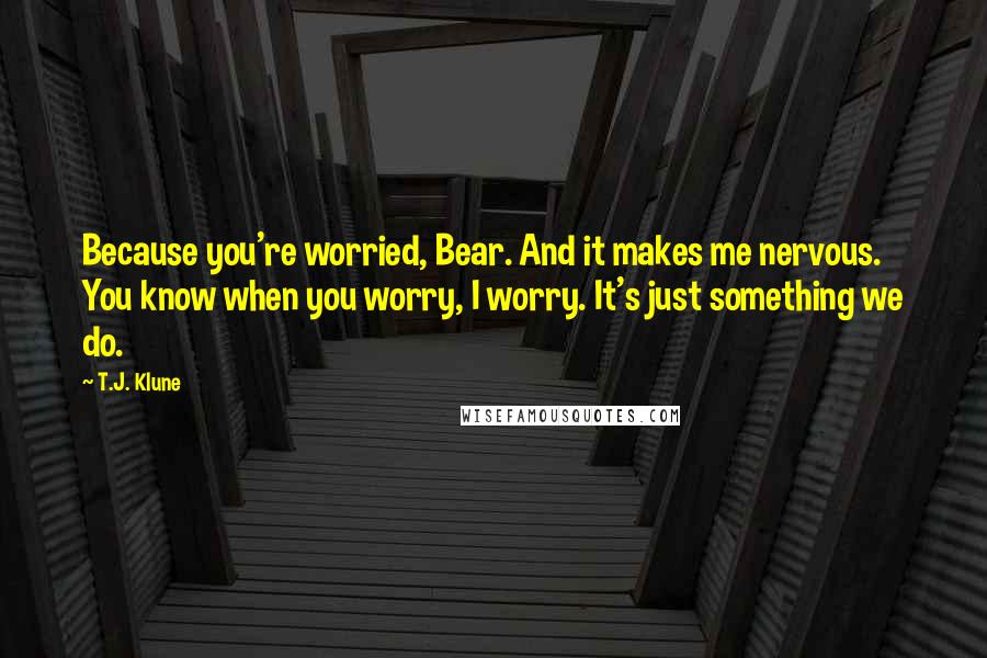 T.J. Klune Quotes: Because you're worried, Bear. And it makes me nervous. You know when you worry, I worry. It's just something we do.