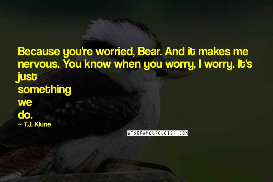 T.J. Klune Quotes: Because you're worried, Bear. And it makes me nervous. You know when you worry, I worry. It's just something we do.