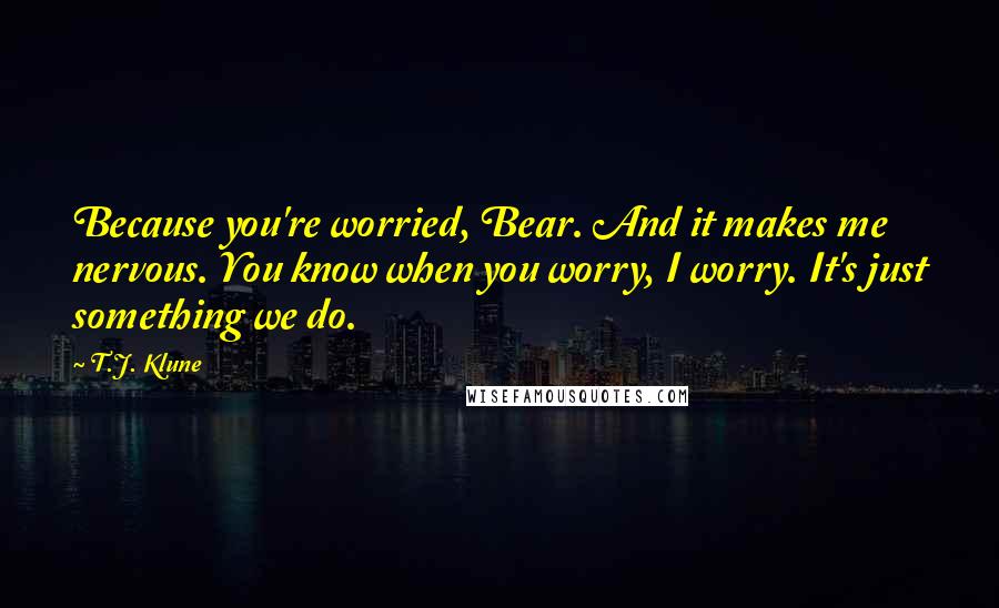 T.J. Klune Quotes: Because you're worried, Bear. And it makes me nervous. You know when you worry, I worry. It's just something we do.