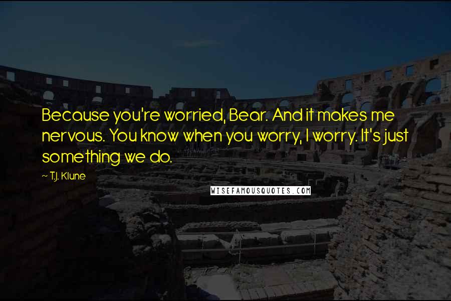 T.J. Klune Quotes: Because you're worried, Bear. And it makes me nervous. You know when you worry, I worry. It's just something we do.