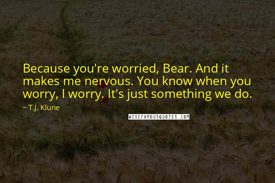 T.J. Klune Quotes: Because you're worried, Bear. And it makes me nervous. You know when you worry, I worry. It's just something we do.
