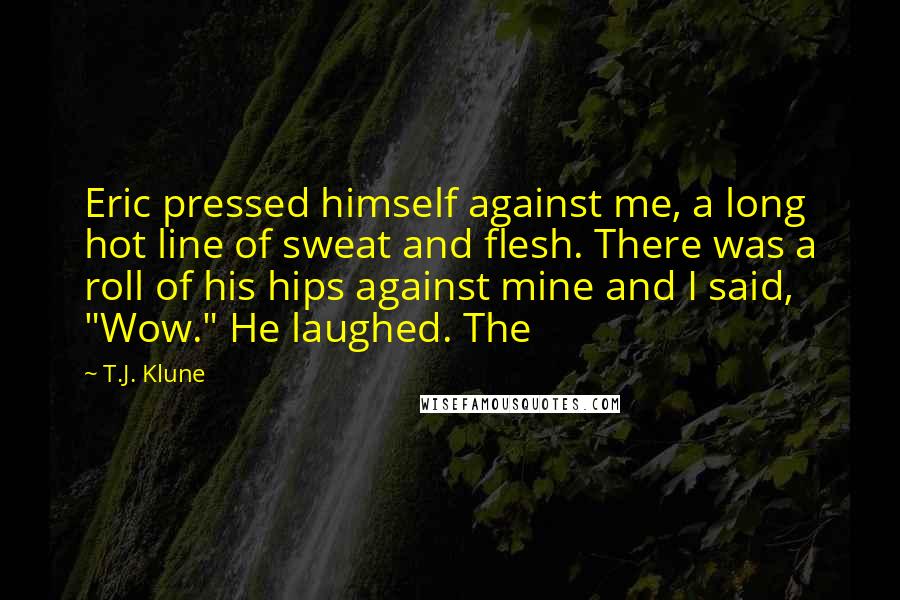T.J. Klune Quotes: Eric pressed himself against me, a long hot line of sweat and flesh. There was a roll of his hips against mine and I said, "Wow." He laughed. The