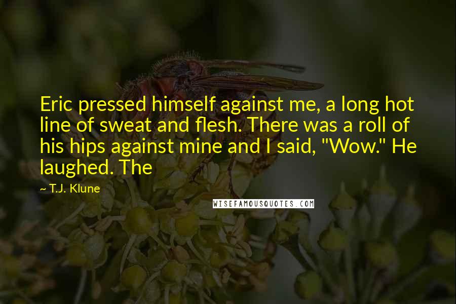 T.J. Klune Quotes: Eric pressed himself against me, a long hot line of sweat and flesh. There was a roll of his hips against mine and I said, "Wow." He laughed. The