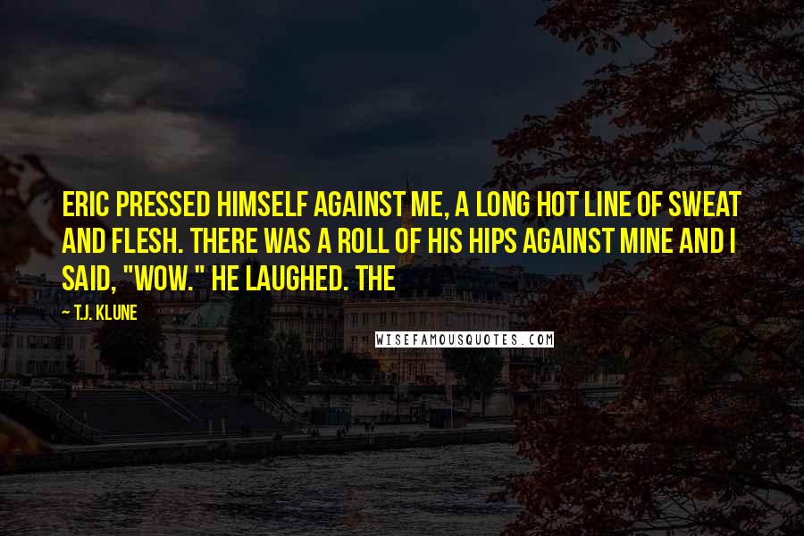 T.J. Klune Quotes: Eric pressed himself against me, a long hot line of sweat and flesh. There was a roll of his hips against mine and I said, "Wow." He laughed. The